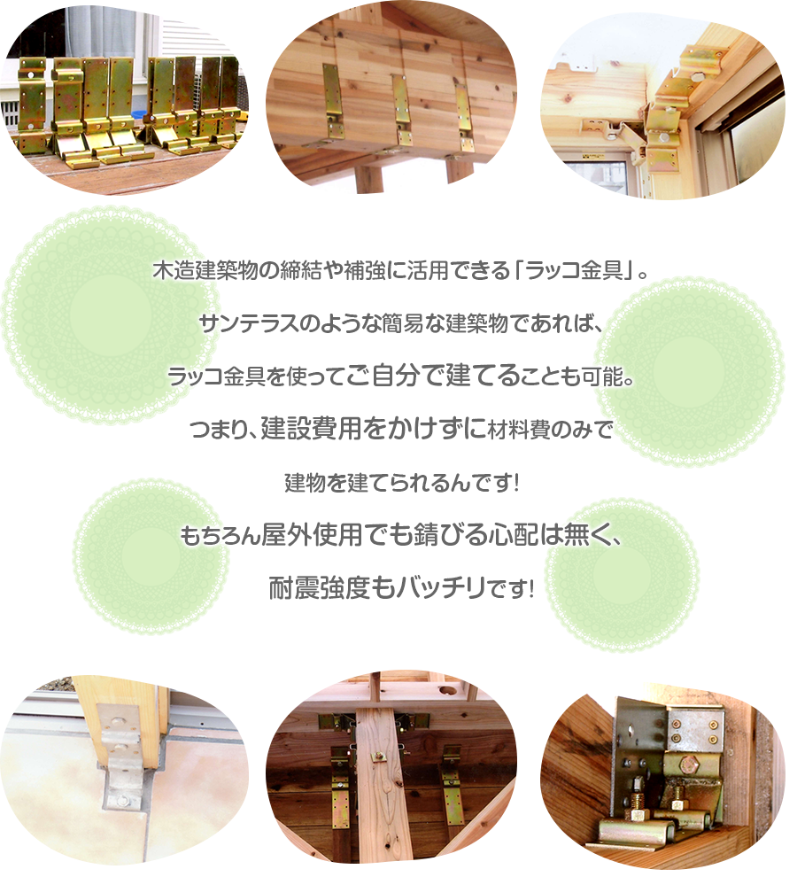 木造建築物の締結や補強に活用できる「ラッコ金具」。サンテラスのような簡易な建築物であれば、ラッコ金具を使ってご自分で建てることも可能。つまり、建設費用をかけずに材料費のみで建物を建てられるんです！もちろん屋外使用でも錆びる心配は無く、耐震強度もバッチリです！